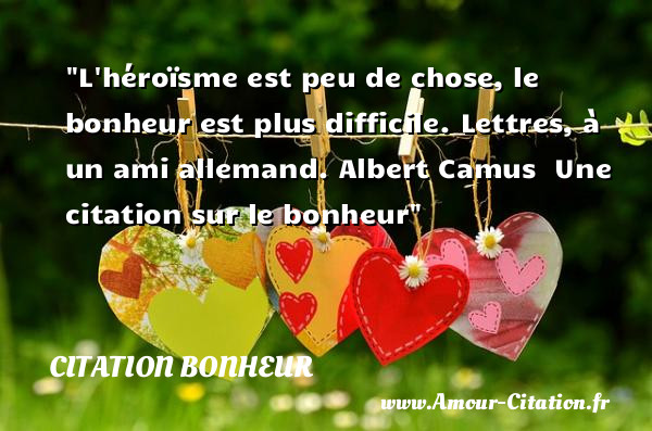 L héroïsme est peu de chose, le bonheur est plus difficile.  Lettres, à un ami allemand. Albert Camus   Une  citation  sur le bonheur CITATION BONHEUR