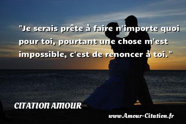 Je serais prête à faire n importe quoi pour toi, pourtant une chose m est impossible, c est de renoncer à toi.   Une citation d amour CITATION AMOUR
