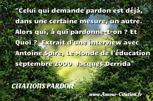 Celui qui demande pardon est déjà, dans une certaine mesure, un autre. Alors qui, à qui pardonne-t-on ? Et Quoi ?   Extrait d une interview avec Antoine Spire, Le Monde de l éducation septembre 2000   Jacques Derrida   Une citation sur le pardon CITATIONS PARDON
