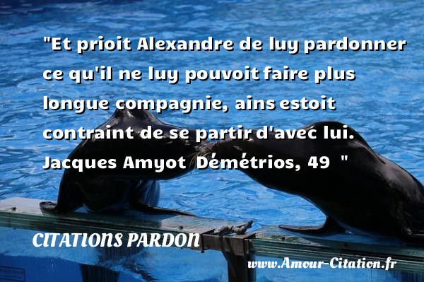 Et prioit Alexandre de luy pardonner ce qu il ne luy pouvoit faire plus longue compagnie, ains estoit contraint de se partir d avec lui.   Jacques Amyot  Démétrios, 49  &nbsp;   Une citation sur le pardon CITATIONS PARDON