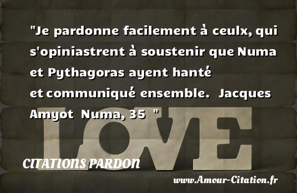 Je pardonne facilement à ceulx, qui s opiniastrent à soustenir que Numa et Pythagoras ayent hanté et communiqué ensemble.   Jacques Amyot  Numa, 35  &nbsp;   Une citation sur le pardon CITATIONS PARDON