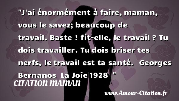 J ai énormément à faire, maman, vous le savez; beaucoup de travail. Baste ! fit-elle, le travail ? Tu dois travailler. Tu dois briser tes nerfs, le travail est ta santé.   Georges Bernanos  La Joie 1928  &nbsp;   Une citation pour les mamans CITATION MAMAN