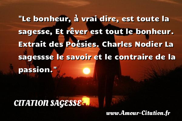 Le bonheur, à vrai dire, est toute la sagesse, Et rêver est tout le bonheur.  Extrait des Poésies. Charles Nodier  La sagessse le savoir et le contraire de la passion.  Une citation sur la sagesse CITATION SAGESSE