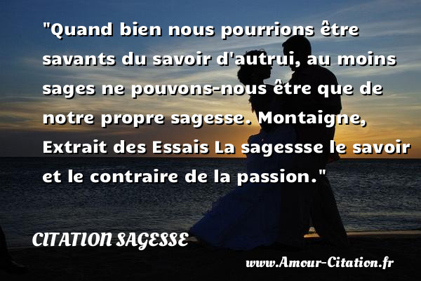 Quand bien nous pourrions être savants du savoir d autrui, au moins sages ne pouvons-nous être que de notre propre sagesse.  Montaigne, Extrait des Essais  La sagessse le savoir et le contraire de la passion.  Une citation sur la sagesse CITATION SAGESSE