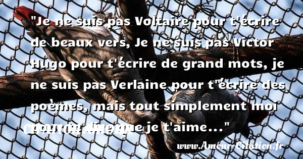 Je ne suis pas Voltaire pour t écrire de beaux vers, Je ne suis pas Victor Hugo pour t écrire de grand mots, je ne suis pas Verlaine pour t écrire des poèmes, mais tout simplement moi pour te dire que je t aime...   Une citation d amour CITATION AMOUR