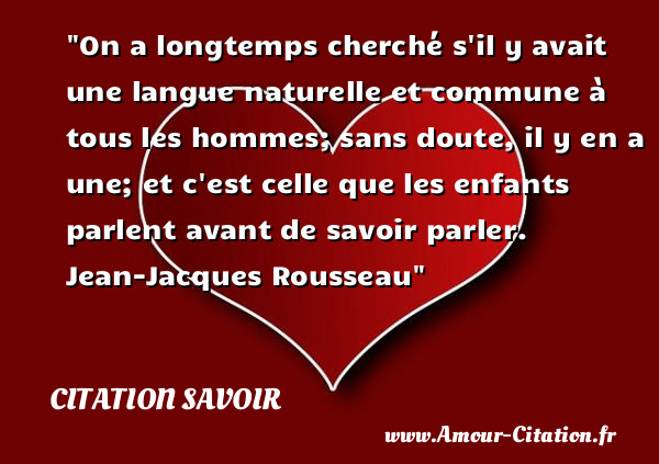 On a longtemps cherché s il y avait une langue naturelle et commune à tous les hommes; sans doute, il y en a une; et c est celle que les enfants parlent avant de savoir parler.   Jean-Jacques Rousseau   Une citation sur le savoir CITATION SAVOIR