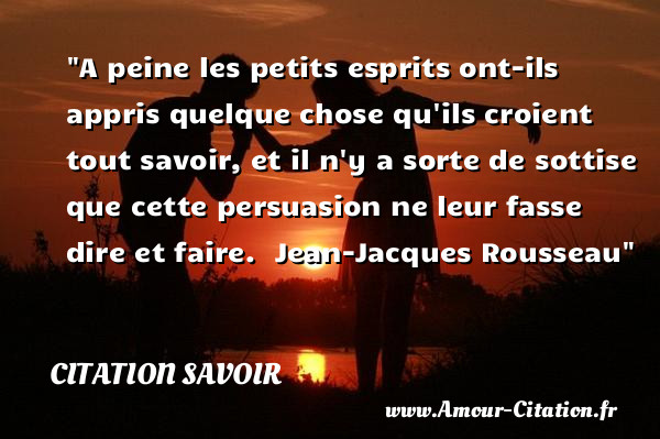 A peine les petits esprits ont-ils appris quelque chose qu ils croient tout savoir, et il n y a sorte de sottise que cette persuasion ne leur fasse dire et faire.   Jean-Jacques Rousseau   Une citation sur le savoir CITATION SAVOIR