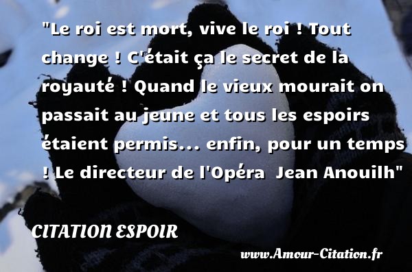 Le roi est mort, vive le roi ! Tout change ! C était ça le secret de la royauté ! Quand le vieux mourait on passait au jeune et tous les espoirs étaient permis... enfin, pour un temps !  Le directeur de l Opéra   Jean Anouilh   Une citation sur l espoir CITATION ESPOIR