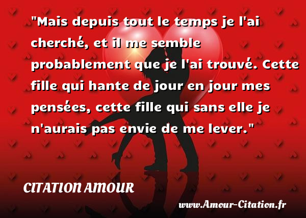 Mais depuis tout le temps je l ai cherché, et il me semble probablement que je l ai trouvé. Cette fille qui hante de jour en jour mes pensées, cette fille qui sans elle je n aurais pas envie de me lever.   Une citation d amour CITATION AMOUR