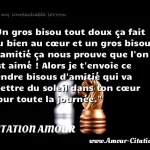 Un gros bisou tout doux ça fait du bien au cœur et un gros bisou d amitié ça nous prouve que l on est aimé ! Alors je t envoie ce tendre bisous d amitié qui va mettre du soleil dans ton cœur pour toute la journée.  CITATION AMOUR