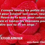  Je t envoie toutes les perles du ciel pour éclairer ton coeur, toutes les fleurs de la terre pour colorer ta vie et toutes les chansons pour te dire que tu es un ange.  CITATION AMOUR