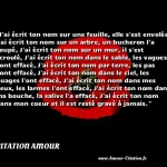  J ai écrit ton nom sur une feuille, elle s est envolée, J ai écrit ton nom sur un arbre, un bucheron l a coupé, J ai écrit ton nom sur un mur, il s est écroulé, J ai écrit ton nom dans le sable, les vagues l ont effacé, J ai écrit ton nom par terre, les pas l ont effacé, J ai écrit ton nom dans le ciel, les nuages l ont effacé, J ai écrit ton nom dans mes yeux, les larmes l ont effacé, J ai écrit ton nom dans ma bouche, la salive l a effacé, J ai écrit ton nom dans mon coeur et il est resté gravé à jamais.  CITATION AMOUR