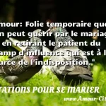  Amour: Folie temporaire que l on peut guérir par le mariage ou en retirant le patient du champ d influence qui est à la source de l indisposition.  CITATIONS POUR SE MARIER