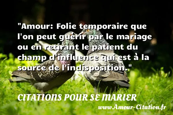 Amour: Folie temporaire que l on peut guérir par le mariage ou en retirant le patient du champ d influence qui est à la source de l indisposition.  CITATIONS POUR SE MARIER