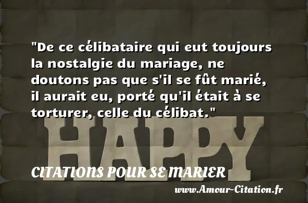 De ce célibataire qui eut toujours la nostalgie du mariage, ne doutons pas que s il se fût marié, il aurait eu, porté qu il était à se torturer, celle du célibat.  CITATIONS POUR SE MARIER