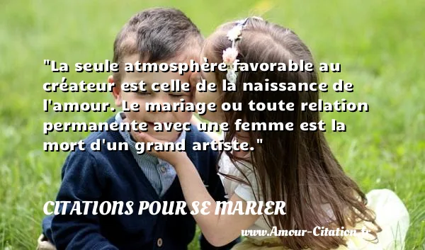 La seule atmosphère favorable au créateur est celle de la naissance de l amour. Le mariage ou toute relation permanente avec une femme est la mort d un grand artiste. CITATIONS POUR SE MARIER