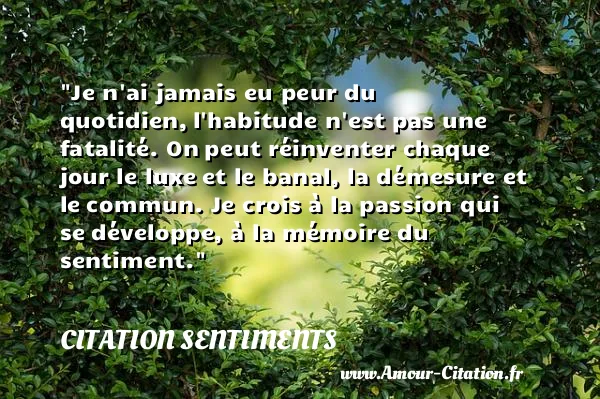 Je n ai jamais eu peur du quotidien, l habitude n est pas une fatalité. On peut réinventer chaque jour le luxe et le banal, la démesure et le commun. Je crois à la passion qui se développe, à la mémoire du sentiment.  CITATION SENTIMENTS