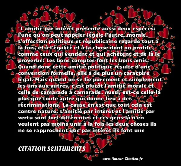 L amitié par intérêt présente aussi deux espèces: l une qu on peut appeler légale l autre, morale. L affection politique et républicaine regarde tout à la fois, et à l égalité et à la chose dont on profite, comme ceux qui vendent et qui achètent et de là le proverbe: Les bons comptes font les bons amis. Quand donc cette amitié politique résulte d une convention formelle, elle a de plus un caractère légal. Mais quand on se fie purement et simplement les uns aux autres, c est plutôt l amitié morale et celle de camarade à camarade. Aussi, est-ce celle-là plus que toute autre qui donne lieu à des récriminations. La cause en est que tout cela est contre nature. L amitié par intérêt et l amitié par vertu sont fort différentes et ces gens-là n en veulent pas moins unir à la fois les deux choses ils ne se rapprochent que par intérêt ils font une amitié toute morale, comme s ils n étaient guidés que par des sentiments de vertu par suite de cette confiance aveugle, ils n ont pas eu le soin de contracter une amitié légale.  CITATION SENTIMENTS