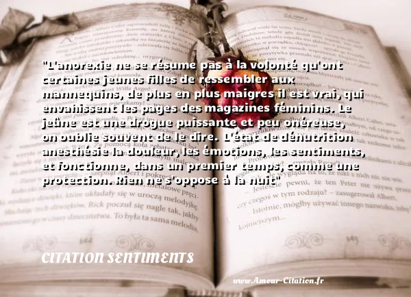 L anorexie ne se résume pas à la volonté qu ont certaines jeunes filles de ressembler aux mannequins, de plus en plus maigres il est vrai, qui envahissent les pages des magazines féminins. Le jeûne est une drogue puissante et peu onéreuse, on oublie souvent de le dire. L état de dénutrition anesthésie la douleur, les émotions, les sentiments, et fonctionne, dans un premier temps, comme une protection. Rien ne s oppose à la nuit CITATION SENTIMENTS