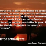  L amour est la plus mélodieuse de toutes les harmonies, et nous en avons le sentiment inné. La femme est un délicieux instrument de plaisir, mais il faut en connaître les frémissantes cordes, en étudier la pose, le clavier timide, le doigté changeant et capricieux.  CITATION SENTIMENTS