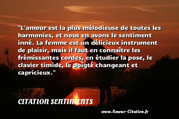 L amour est la plus mélodieuse de toutes les harmonies, et nous en avons le sentiment inné. La femme est un délicieux instrument de plaisir, mais il faut en connaître les frémissantes cordes, en étudier la pose, le clavier timide, le doigté changeant et capricieux. CITATION SENTIMENTS