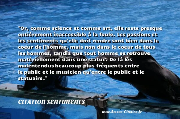 Or, comme science et comme art, elle reste presque entièrement inaccessible à la foule. Les passions et les sentiments qu elle doit rendre sont bien dans le coeur de l homme, mais non dans le coeur de tous les hommes, tandis que tout homme se retrouve matériellement dans une statue. De là les malentendus beaucoup plus fréquents entre le public et le musicien qu entre le public et le statuaire.  CITATION SENTIMENTS