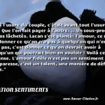  Et si l usure du couple, c était avant tout l usure de soi ? Que l on fait payer à l autre. .. Un sous-produit de nos lâchetés. Lacan s est planté: l amour, ce n est pas donner ce qu on n a pas à quelqu un qui n en veut pas, c est donner ce qu on devrait avoir à quelqu un qui pourrait bien en vouloir ! Voilà ce que je pense. L amour fidèle n est pas un sentiment ou une paresse, c est un talent, une manière de défier la vie.  CITATION SENTIMENTS