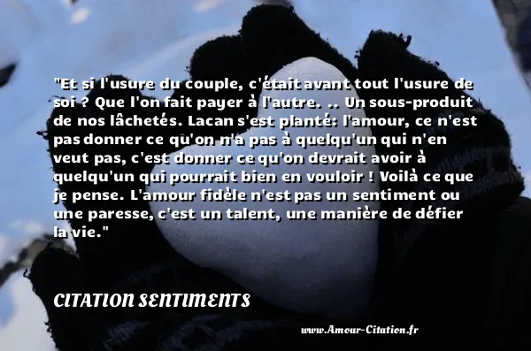 Et si l usure du couple, c était avant tout l usure de soi ? Que l on fait payer à l autre. .. Un sous-produit de nos lâchetés. Lacan s est planté: l amour, ce n est pas donner ce qu on n a pas à quelqu un qui n en veut pas, c est donner ce qu on devrait avoir à quelqu un qui pourrait bien en vouloir ! Voilà ce que je pense. L amour fidèle n est pas un sentiment ou une paresse, c est un talent, une manière de défier la vie.  CITATION SENTIMENTS