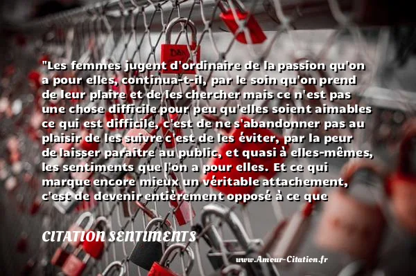 Les femmes jugent d ordinaire de la passion qu on a pour elles, continua-t-il, par le soin qu on prend de leur plaire et de les chercher mais ce n est pas une chose difficile pour peu qu elles soient aimables ce qui est difficile, c est de ne s abandonner pas au plaisir de les suivre c est de les éviter, par la peur de laisser paraitre au public, et quasi à elles-mêmes, les sentiments que l on a pour elles. Et ce qui marque encore mieux un véritable attachement, c est de devenir entièrement opposé à ce que l on était, et de n avoir plus d ambition, ni de plaisir, après avoir été toute sa vie occupé de l un et de l autre.  CITATION SENTIMENTS