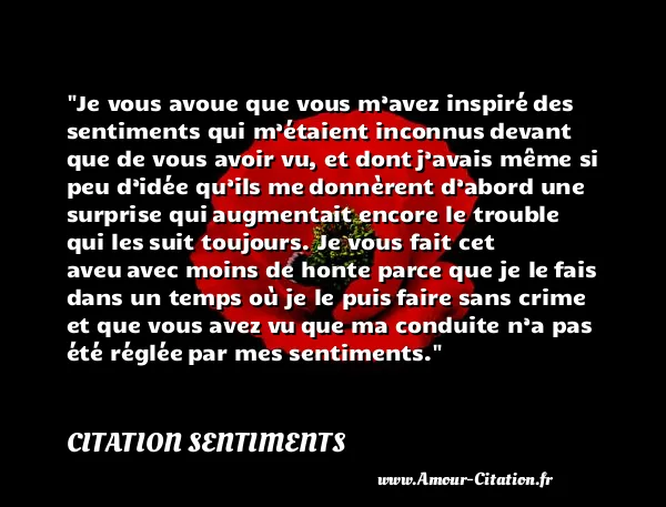 Je vous avoue que vous m’avez inspiré des sentiments qui m’étaient inconnus devant que de vous avoir vu, et dont j’avais même si peu d’idée qu’ils me donnèrent d’abord une surprise qui augmentait encore le trouble qui les suit toujours. Je vous fait cet aveu avec moins de honte parce que je le fais dans un temps où je le puis faire sans crime et que vous avez vu que ma conduite n’a pas été réglée par mes sentiments.  CITATION SENTIMENTS