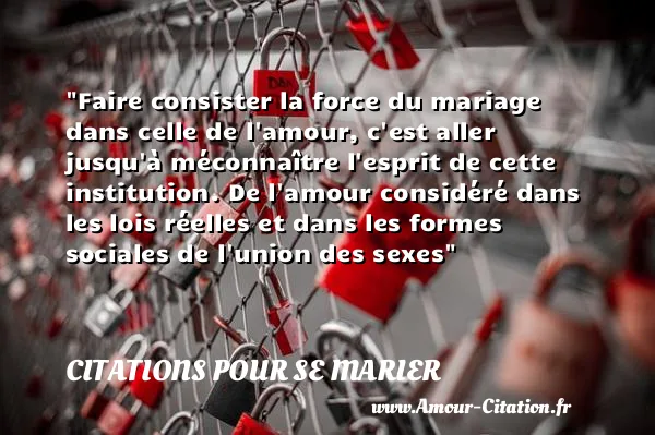 Faire consister la force du mariage dans celle de l amour, c est aller jusqu à méconnaître l esprit de cette institution. De l amour considéré dans les lois réelles et dans les formes sociales de l union des sexes CITATIONS POUR SE MARIER