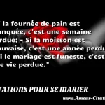  Si la fournée de pain est manquée, c est une semaine perdue; - Si la moisson est mauvaise, c est une année perdue; - Si le mariage est funeste, c est une vie perdue.  CITATIONS POUR SE MARIER