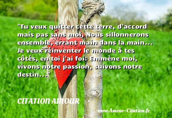 Tu veux quitter cette terre, d accord mais pas sans moi, Nous sillonnerons ensemble, errant main dans la main... Je veux réinventer le monde à tes côtés, en toi j ai foi: Emmène moi, vivons notre passion, suivons notre destin...  CITATION AMOUR