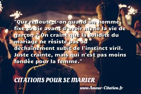 Que redoute-t-on quand un homme fixe sa vie avant d avoir mené la vie de garçon ? On craint que la solidité du mariage ne résiste pas au déchaînement subit de l instinct viril. Juste crainte, mais qui n est pas moins fondée pour la femme.  CITATIONS POUR SE MARIER