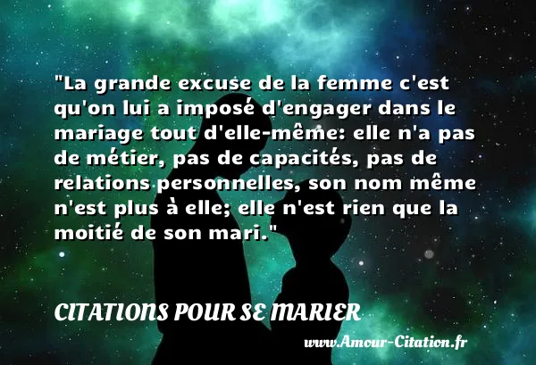 La grande excuse de la femme c est qu on lui a imposé d engager dans le mariage tout d elle-même: elle n a pas de métier, pas de capacités, pas de relations personnelles, son nom même n est plus à elle; elle n est rien que la moitié de son mari.  CITATIONS POUR SE MARIER