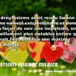  Le dreyfusisme avait rendu Swann d une naïveté extraordinaire et donné à sa façon de voir une impulsion, un déraillement plus notables encore que n avait fait autrefois son mariage avec Odette.  CITATIONS POUR SE MARIER