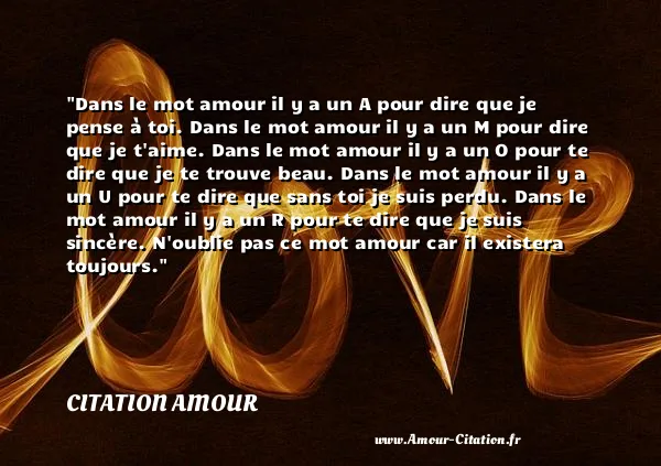 Dans le mot amour il y a un A pour dire que je pense à toi. Dans le mot amour il y a un M pour dire que je t aime. Dans le mot amour il y a un O pour te dire que je te trouve beau. Dans le mot amour il y a un U pour te dire que sans toi je suis perdu. Dans le mot amour il y a un R pour te dire que je suis sincère. N oublie pas ce mot amour car il existera toujours.  CITATION AMOUR