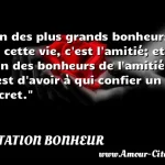  Un des plus grands bonheurs de cette vie, c est l amitié; et l un des bonheurs de l amitié, c est d avoir à qui confier un secret.  CITATION BONHEUR