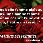  Une belle femme plaît aux yeux, une bonne femme plaît au coeur ; l une est un bijou, l autre un trésor.  CITATIONS LES FEMMES