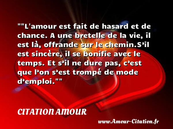L amour est fait de hasard et de chance. A une bretelle de la vie, il est là, offrande sur le chemin.S’il est sincère, il se bonifie avec le temps. Et s’il ne dure pas, c’est que l’on s’est trompé de mode d’emploi. CITATION AMOUR