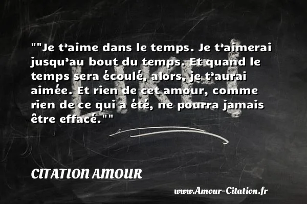 Je t’aime dans le temps. Je t’aimerai jusqu’au bout du temps. Et quand le temps sera écoulé, alors, je t’aurai aimée. Et rien de cet amour, comme rien de ce qui a été, ne pourra jamais être effacé. CITATION AMOUR