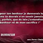 Ah ! que pour ton bonheur Ah ! que pour ton bonheur je donnerais le mien - Quand même tu devrais n en savoir jamais rien - S il se pouvait, parfois, que de loin j entendisse - Rire un peu le bonheur né de mon sacrifice ! CITATION BONHEUR