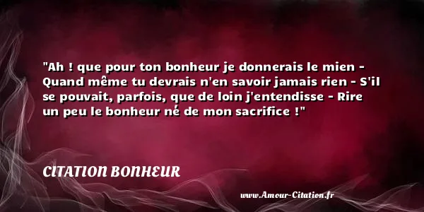 Ah ! que pour ton bonheur je donnerais le mien - Quand même tu devrais n en savoir jamais rien - S il se pouvait, parfois, que de loin j entendisse - Rire un peu le bonheur né de mon sacrifice ! CITATION BONHEUR