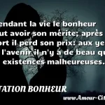 Pendant la vie le bonheur Pendant la vie le bonheur peut avoir son mérite; après la mort il perd son prix: aux yeux de l avenir il n y a de beau que les existences malheureuses. CITATION BONHEUR