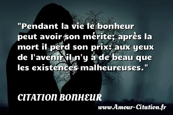 Pendant la vie le bonheur peut avoir son mérite; après la mort il perd son prix: aux yeux de l avenir il n y a de beau que les existences malheureuses.  CITATION BONHEUR