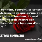  Le bonheur, souvent, se construit au détriment de quelqu un, et ce n est plus le bonheur. Le vrai bonheur est de mettre son bonheur dans le bonheur d un autre.  CITATION BONHEUR