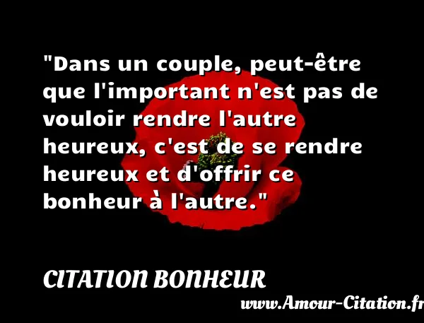 Dans un couple, peut-être que l important n est pas de vouloir rendre l autre heureux, c est de se rendre heureux et d offrir ce bonheur à l autre. CITATION BONHEUR