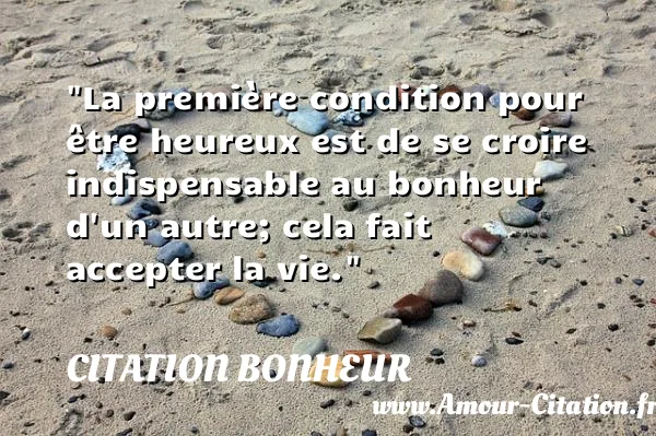 La première condition pour être heureux est de se croire indispensable au bonheur d un autre; cela fait accepter la vie.  CITATION BONHEUR