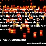  Les vrais amis sont ceux qui mêlent leur confiance réciproque, leurs pensées et leurs rêves, leurs vertus comme leurs bonheurs et leurs souffrances, libres de se séparer toujours et ne se séparant jamais.  CITATION BONHEUR