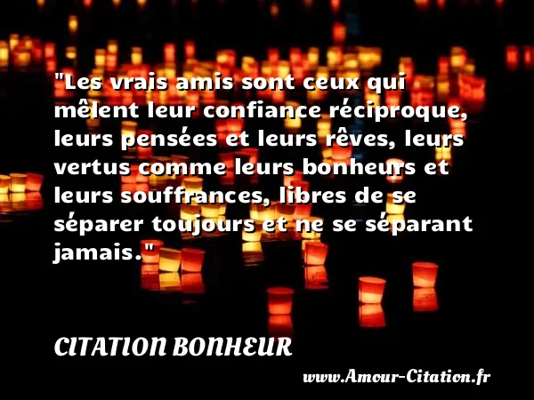 Les vrais amis sont ceux qui mêlent leur confiance réciproque, leurs pensées et leurs rêves, leurs vertus comme leurs bonheurs et leurs souffrances, libres de se séparer toujours et ne se séparant jamais.  CITATION BONHEUR